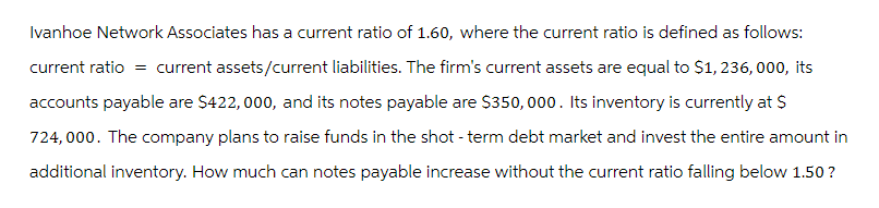 Ivanhoe Network Associates has a current ratio of 1.60, where the current ratio is defined as follows:
current ratio = current assets/current liabilities. The firm's current assets are equal to $1,236,000, its
accounts payable are $422,000, and its notes payable are $350,000. Its inventory is currently at $
724,000. The company plans to raise funds in the shot - term debt market and invest the entire amount in
additional inventory. How much can notes payable increase without the current ratio falling below 1.50?