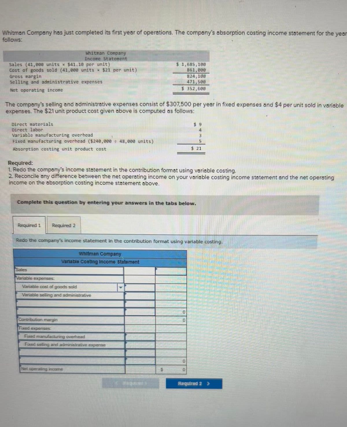 Whitman Company has just completed its first year of operations. The company's absorption costing income statement for the year
follows:
Sales (41,000 units $41.10 per unit)
Cost of goods sold (41,000 units $21 per unit)
Gross margin
Selling and administrative expenses
Net operating income
Whitman Company
Income Statement
The company's selling and administrative expenses consist of $307,500 per year in fixed expenses and $4 per unit sold in variable
expenses. The $21 unit product cost given above is computed as follows:
Direct materials
Direct labor
Variable manufacturing overhead
Fixed manufacturing overhead ($240,000+ 48,000 units)
Absorption costing unit product cost
Required 1 Required 2
Required:
1. Redo the company's income statement in the contribution format using variable costing.
2. Reconcile any difference between the net operating income on your variable costing income statement and the net operating
income on the absorption costing income statement above.
Complete this question by entering your answers in the tabs below.
Sales
Variable expenses:
Redo the company's income statement in the contribution format using variable costing.
Whitman Company
Variable Coating Income Statement
Variable cast of goods sold
Variable selling and administrative
Contribution margin
$1,685,100
861,000
824,188
471,508
$ 352,600
Fixed expenses.
Fixed manufacturing overhead
Fixed selling and administrative expense
Net operating income
3
5
$ 21
CY
Required 2 >