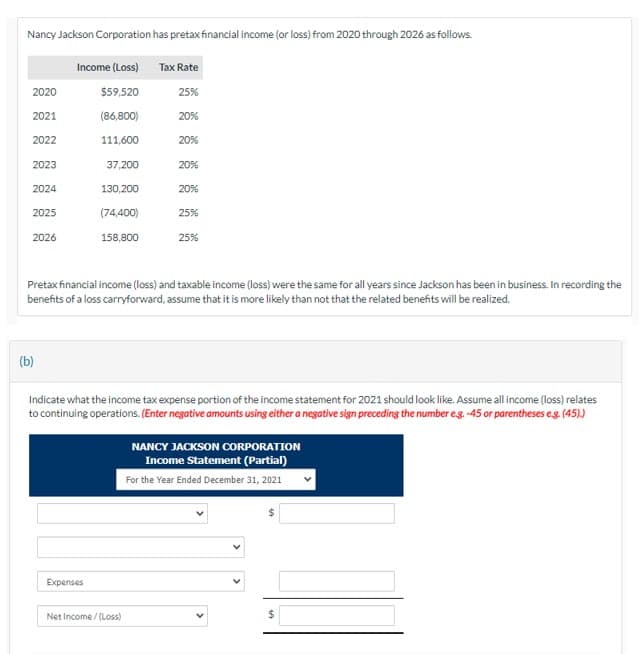 Nancy Jackson Corporation has pretax financial income (or loss) from 2020 through 2026 as follows.
Income (Loss) Tax Rate
2020
$59,520
25%
2021
(86,800)
20%
2022
111,600
20%
2023
37,200
20%
2024
130,200
20%
2025
(74,400)
25%
2026
158,800
25%
Pretax financial income (loss) and taxable income (loss) were the same for all years since Jackson has been in business. In recording the
benefits of a loss carryforward, assume that it is more likely than not that the related benefits will be realized.
(b)
Indicate what the income tax expense portion of the income statement for 2021 should look like. Assume all income (loss) relates
to continuing operations. (Enter negative amounts using either a negative sign preceding the number e.g.-45 or parentheses e.g. (45).)
NANCY JACKSON CORPORATION
Income Statement (Partial)
For the Year Ended December 31, 2021
Expenses
Net Income/(Loss)
$