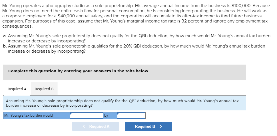 Mr. Young operates a photography studio as a sole proprietorship. His average annual income from the business is $100,000. Because
Mr. Young does not need the entire cash flow for personal consumption, he is considering incorporating the business. He will work as
a corporate employee for a $40,000 annual salary, and the corporation will accumulate its after-tax income to fund future business
expansion. For purposes of this case, assume that Mr. Young's marginal income tax rate is 32 percent and ignore any employment tax
consequences.
a. Assuming Mr. Young's sole proprietorship does not qualify for the QBI deduction, by how much would Mr. Young's annual tax burden
increase or decrease by incorporating?
b. Assuming Mr. Young's sole proprietorship qualifies for the 20% QBI deduction, by how much would Mr. Young's annual tax burden
increase or decrease by incorporating?
Complete this question by entering your answers in the tabs below.
Required A Required B
Assuming Mr. Young's sole proprietorship does not qualify for the QBI deduction, by how much would Mr. Young's annual tax
burden increase or decrease by incorporating?
Mr. Young's tax burden would
by
< Required A
Required B >