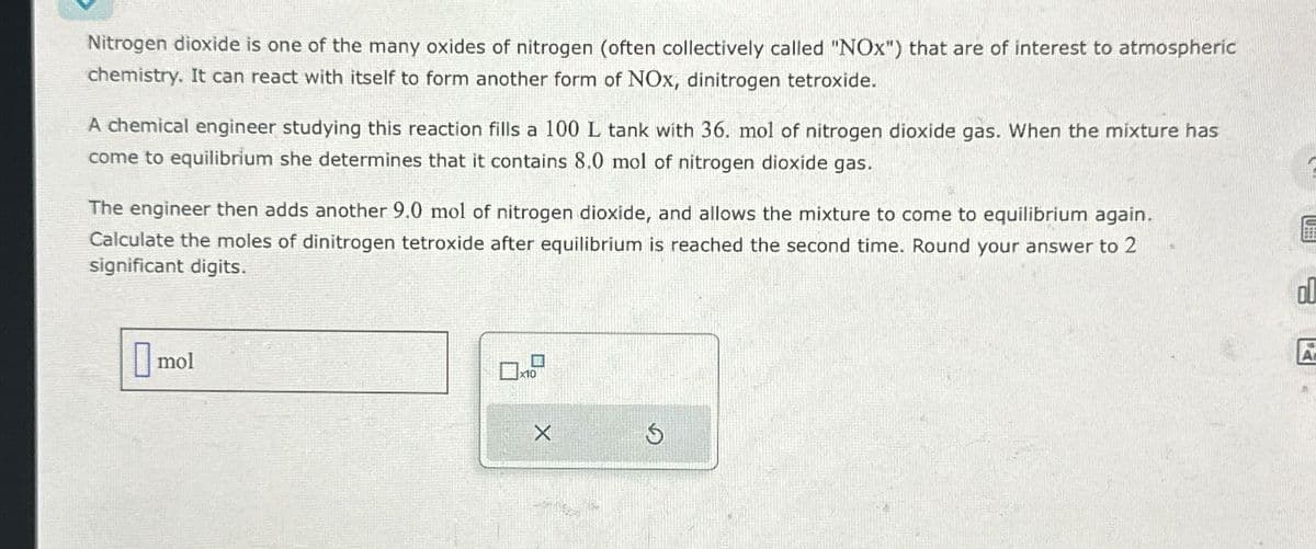 Nitrogen dioxide is one of the many oxides of nitrogen (often collectively called "NOx") that are of interest to atmospheric
chemistry. It can react with itself to form another form of NOx, dinitrogen tetroxide.
A chemical engineer studying this reaction fills a 100 L tank with 36. mol of nitrogen dioxide gas. When the mixture has
come to equilibrium she determines that it contains 8.0 mol of nitrogen dioxide gas.
The engineer then adds another 9.0 mol of nitrogen dioxide, and allows the mixture to come to equilibrium again.
Calculate the moles of dinitrogen tetroxide after equilibrium is reached the second time. Round your answer to 2
significant digits.
mol
x10
X
5
A