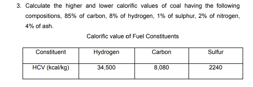 3. Calculate the higher and lower calorific values of coal having the following
compositions, 85% of carbon, 8% of hydrogen, 1% of sulphur, 2% of nitrogen,
4% of ash.
Constituent
HCV (kcal/kg)
Calorific value of Fuel Constituents
Hydrogen
34,500
Carbon
8,080
Sulfur
2240