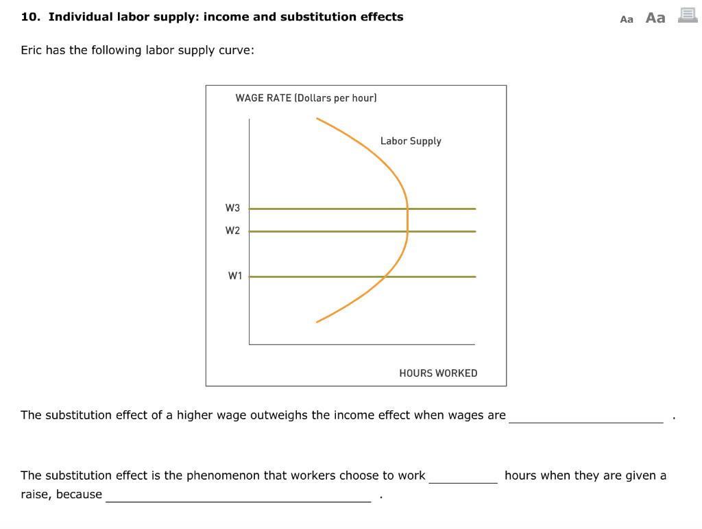 10. Individual labor supply: income and substitution effects
Eric has the following labor supply curve:
WAGE RATE (Dollars per hour]
W3
W2
W1
Labor Supply
HOURS WORKED
The substitution effect of a higher wage outweighs the income effect when wages are
The substitution effect is the phenomenon that workers choose to work
raise, because
Aa Aa
hours when they are given a
B