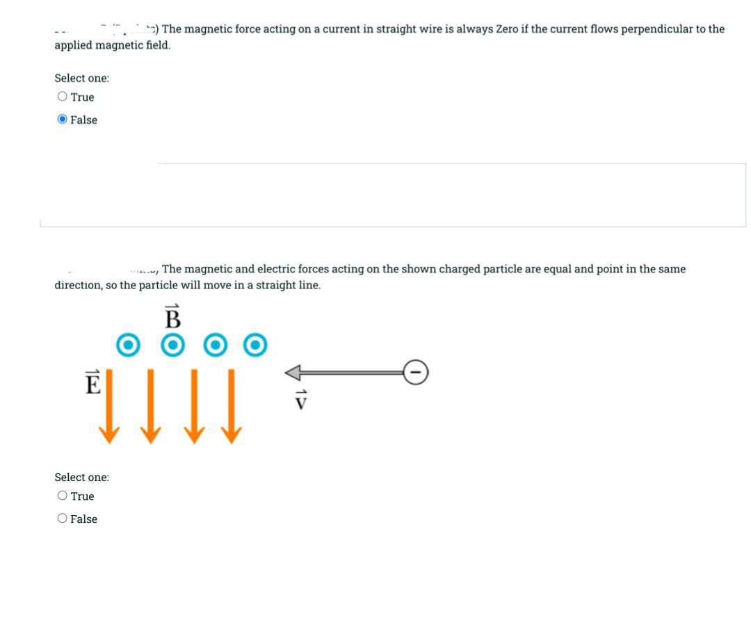 2) The magnetic force acting on a current in straight wire is always Zero if the current flows perpendicular to the
applied magnetic field.
Select one:
O True
False
, The magnetic and electric forces acting on the shown charged particle are equal and point in the same
direction, so the particle will move in a straight line.
B
可11
E
Select one:
O True
O False
