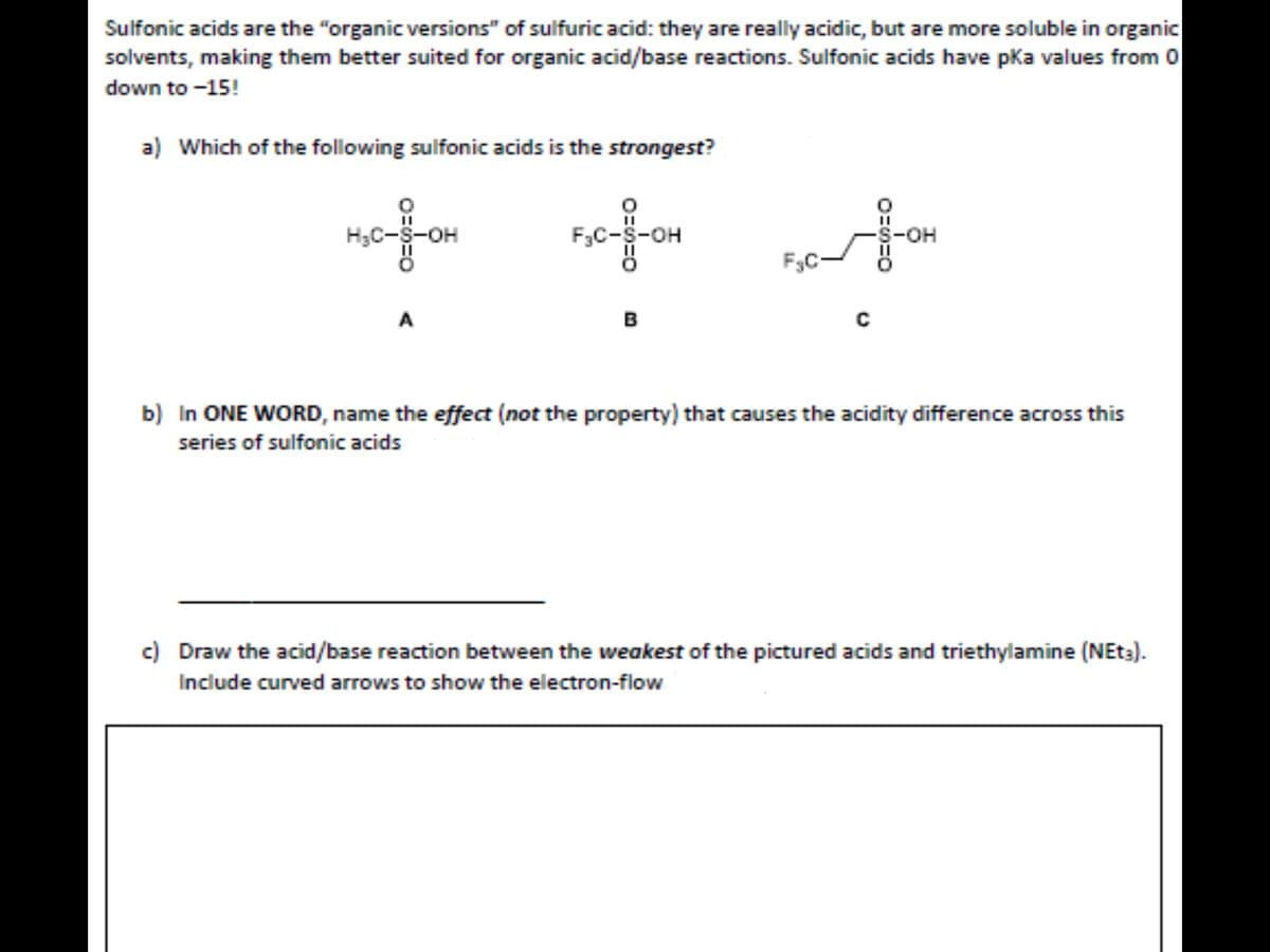 Sulfonic acids are the "organic versions" of sulfuric acid: they are really acidic, but are more soluble in organic
solvents, making them better suited for organic acid/base reactions. Sulfonic acids have pka values from 0
down to -15!
a) Which of the following sulfonic acids is the strongest?
ofor
H3C-S-OH
F3C-S-OH
-S-OH
F3C-
A
B
b) In ONE WORD, name the effect (not the property) that causes the acidity difference across this
series of sulfonic acids
c) Draw the acid/base reaction between the weakest of the pictured acids and triethylamine (NET3).
Include curved arrows to show the electron-flow
