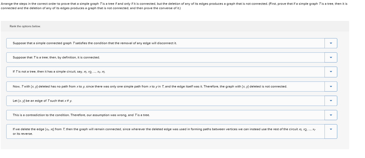 Rank the options below.
Suppose that T is a tree; then, by definition, it is connected.
Arrange the steps in the correct order to prove that a simple graph T is a tree if and only if it is connected, but the deletion of any of its edges produces a graph that is not connected. (First, prove that if a simple graph T is a tree, then it is
connected and the deletion of any of its edges produces a graph that is not connected, and then prove the converse of it.)
Suppose that a simple connected graph Tsatisfies the condition that the removal of any edge will disconnect it.
If T is not a tree, then it has a simple circuit, say, x1, x2,, xr, x1.
Let (x, y) be an edge of 7 such that x * y.
This is a contradiction to the condition. Therefore, our assumption was wrong, and T is a tree.
Now, T with (x, y) deleted has no path from x to y, since there was only one simple path from x to y in T, and the edge itself was it. Therefore, the graph with (x, y) deleted is not connected.
If we delete the edge (xr, x1) from 7, then the graph will remain connected, since wherever the deleted edge was used in forming paths between vertices we can instead use the rest of the circuit x1, x2, ..., xr
or its reverse.
་
་
་
་
་
