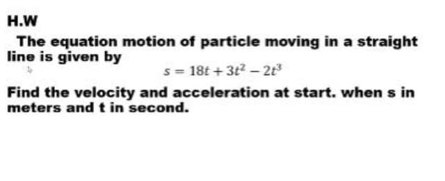 H.W
The equation motion of particle moving in a straight
line is given by
s = 18t + 3t2 - 2t
Find the velocity and acceleration at start. when s in
meters andt in second.
