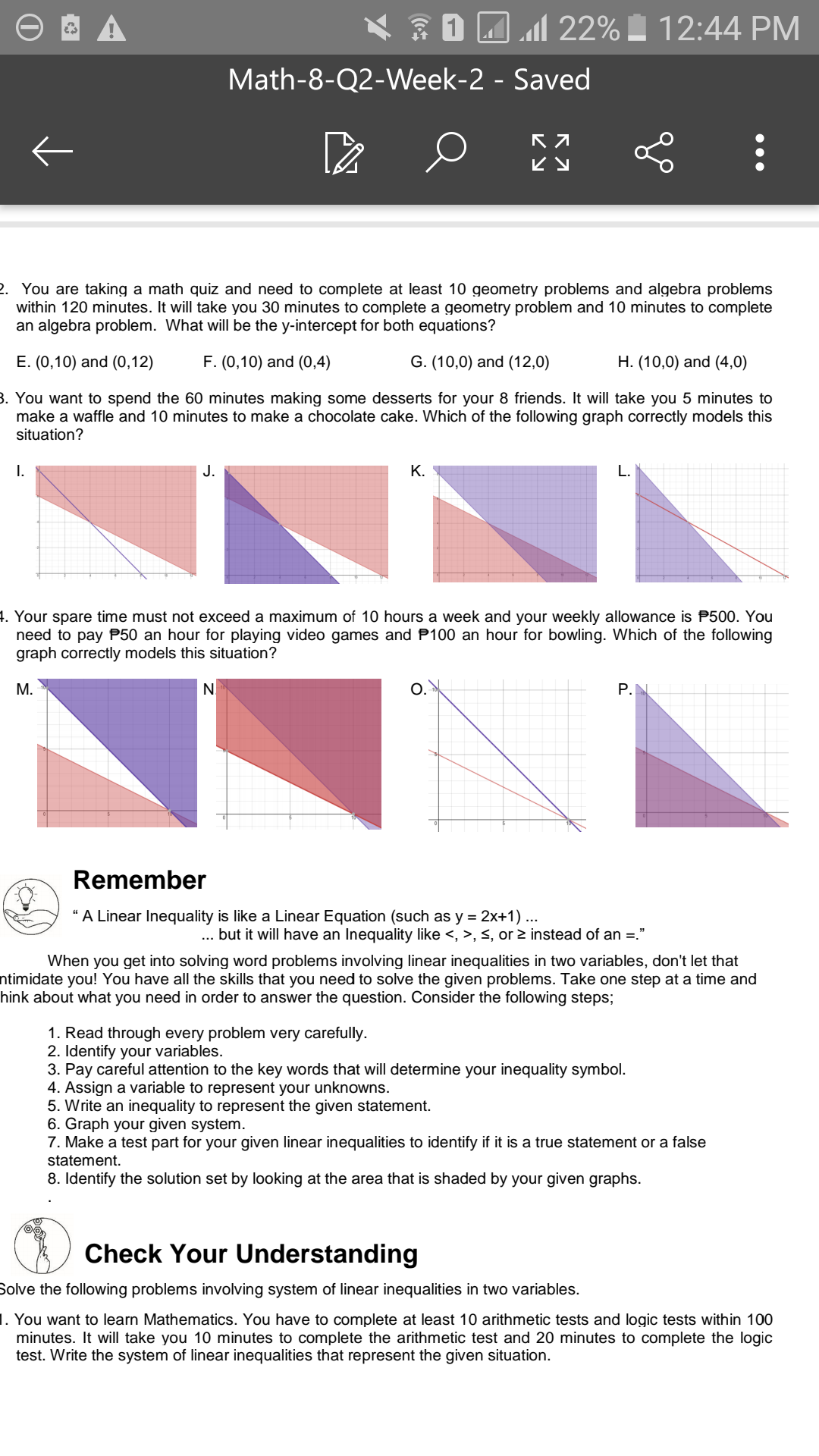 * 1 AM 22% . 12:44 PM
Math-8-Q2-Week-2 - Saved
ビy
2. You are taking a math quiz and need to complete at least 10 geometry problems and algebra problems
within 120 minutes. It will take you 30 minutes to complete a geometry problem and 10 minutes to complete
an algebra problem. What will be the y-intercept for both equations?
Е. (0,10) and (О,12)
F. (0,10) and (0,4)
G. (10,0) and (12,0)
H. (10,0) and (4,0)
3. You want to spend the 60 minutes making some desserts for your 8 friends. It will take you 5 minutes to
make a waffle and 10 minutes to make a chocolate cake. Which of the following graph correctly models this
situation?
I.
J.
К.
4. Your spare time must not exceed a maximum of 10 hours a week and your weekly allowance is P500. You
need to pay P50 an hour for playing video games and P100 an hour for bowling. Which of the following
graph correctly models this situation?
М.
N.
O.
P.N
Remember
“A Linear Inequality is like a Linear Equation (such as y = 2x+1) ...
... but it will have an Inequality like <, >, <, or 2 instead of an =."
When you get into solving word problems involving linear inequalities in two variables, don't let that
ntimidate you! You have all the skills that you need to solve the given problems. Take one step at a time and
hink about what you need in order to answer the question. Consider the following steps;
1. Read through every problem very carefully.
2. Identify your variables.
3. Pay careful attention to the key words that will determine your inequality symbol.
4. Assign a variable to represent your unknowns.
5. Write an inequality to represent the given statement.
6. Graph your given system.
7. Make a test part for your given linear inequalities to identify if it is a true statement or a false
statement.
8. Identify the solution set by looking at the area that is shaded by your given graphs.
Check Your Understanding
Solve the following problems involving system of linear inequalities in two variables.
1. You want to learn Mathematics. You have to complete at least 10 arithmetic tests and logic tests within 100
minutes. It will take you 10 minutes to complete the arithmetic test and 20 minutes to complete the logic
test. Write the system of linear inequalities that represent the given situation.
••.
