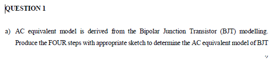 QUESTION 1
a) AC equivalent model is derived from the Bipolar Junction Transistor (BJT) modelling.
Produce the FOUR steps with appropriate sketch to determine the AC equivalent model of BJT
