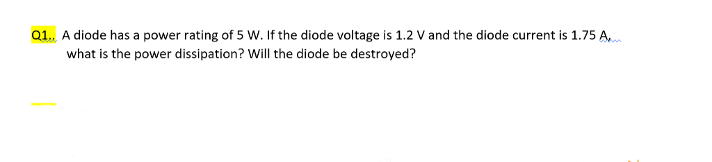 Q1.. A diode has a power rating of 5 W. If the diode voltage is 1.2 V and the diode current is 1.75 A,
what is the power dissipation? Will the diode be destroyed?
