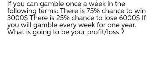 If you can gamble once a week in the
following terms: There is 75% chance to win
3000$ There is 25% chance to lose 6000$ If
you will gamble every week for one year.
What is going to be your profit/loss ?
