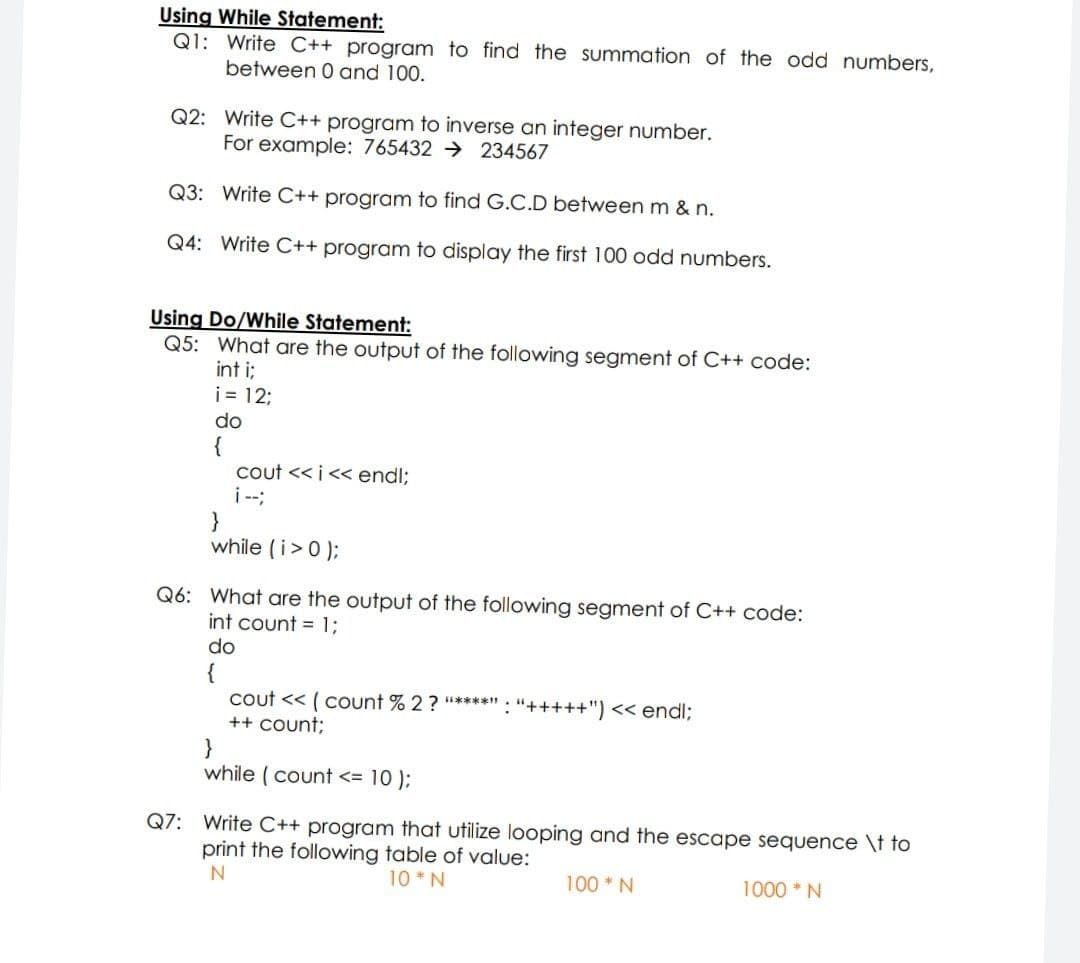 Using While Statement:
Q1: Write C++ program to find the summation of the odd numbers,
between 0 and 100.
Q2: Write C++ program to inverse an integer number.
For example: 765432 → 234567
Q3: Write C++ program to find G.C.D between m & n.
Q4: Write C++ program to display the first 100 odd numbers.
Using Do/While Statement:
Q5: What are the output of the following segment of C++ code:
int i;
i= 12;
do
{
cout << i<< endl;
i --;
}
while (i>0 );
Q6: What are the output of the following segment of C++ code:
int count = 13;
do
{
cout << ( count % 2 ? *****" : "+++++") << endl;
++ Count;
while (count <= 10 );
Q7: Write C++ program that utilize looping and the escape sequence \t to
print the following table of value:
10 *N
100 *N
1000 *N
