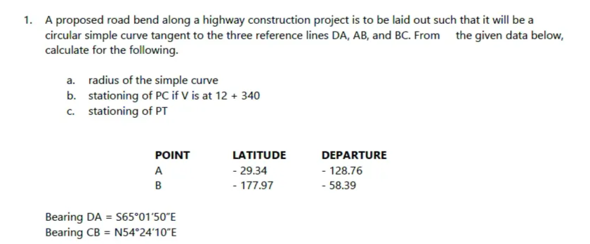1. A proposed road bend along a highway construction project is to be laid out such that it will be a
circular simple curve tangent to the three reference lines DA, AB, and BC. From the given data below,
calculate for the following.
a. radius of the simple curve
b. stationing of PC if V is at 12 + 340
c. stationing of PT
POINT
LATITUDE
DEPARTURE
- 128.76
- 58.39
A
- 29.34
B
- 177.97
Bearing DA = S65°01'50"E
Bearing CB = N54°24'10"E
