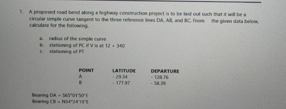 1. A proposed road bend along a highway construction project is to be laid out such that it will be a
circular simple curve tangent to the three reference lines DA, AB, and BC. From
calculate for the following.
the given data below,
radius of the simple curve
b. stationing of PC if V is at 12 + 340
stationing of PT
a.
C.
POINT
LATITUDE
DEPARTURE
- 29.34
128.76
B
-177.97
-58.39
Bearing DA - S65*01'50"E
Bearing CB = N54 24'10"E
%3D
