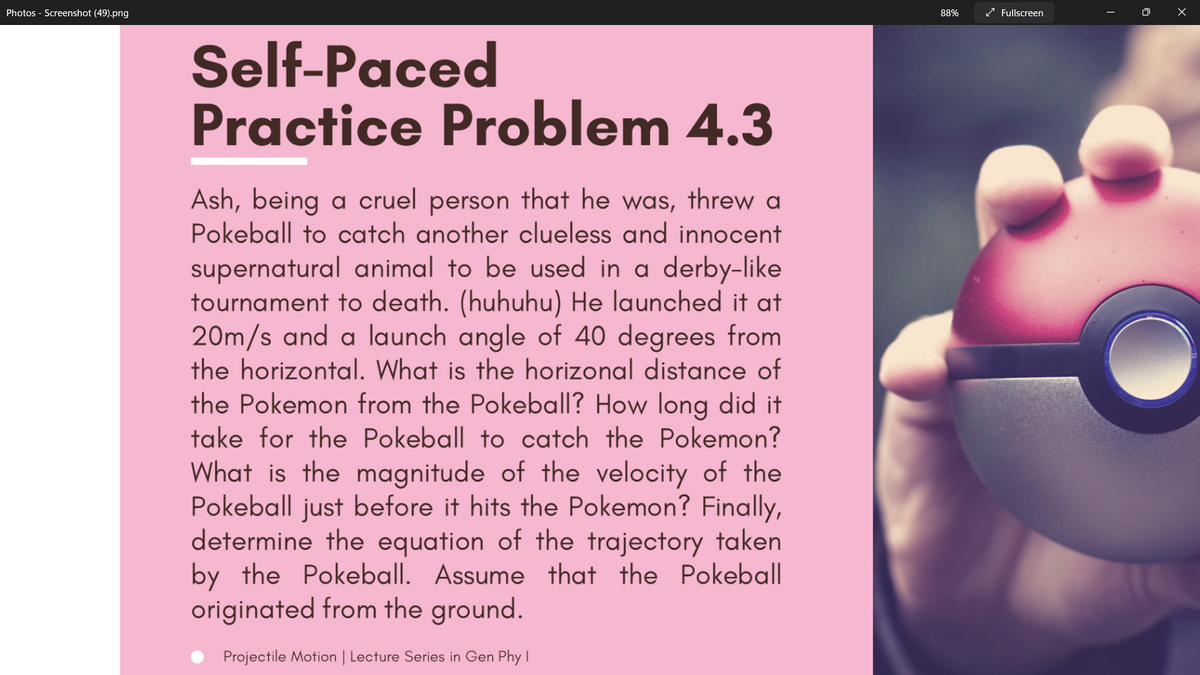 Photos - Screenshot (49).png
88%
* Fullscreen
Self-Paced
Practice Problem 4.3
Ash, being a cruel person that he was, threw a
Pokeball to catch another clueless and innocent
supernatural animal to be used in a derby-like
tournament to death. (huhuhu) He launched it at
20m/s and a launch angle of 40 degrees from
the horizontal. What is the horizonal distance of
the Pokemon from the Pokeball? How long did it
take for the Pokeball to catch the Pokemon?
What is the magnitude of the velocity of the
Pokeball just before it hits the Pokemon? Finally,
determine the equation of the trajectory taken
by the Pokeball. Assume that the Pokeball
originated from the ground.
Projectile Motion | Lecture Series in Gen Phy I
