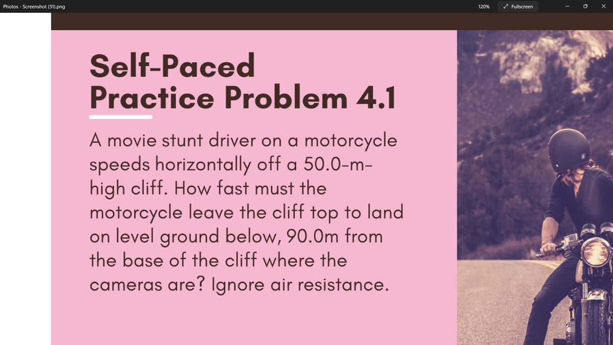 Photos - Screenshot (51).png
120%
/ Fullscreen
Self-Paced
Practice Problem 4.1
A movie stunt driver on a motorcycle
speeds horizontally off a 50.0-m-
high cliff. How fast must the
motorcycle leave the cliff top to land
on level ground below, 90.0m from
the base of the cliff where the
cameras are? Ignore air resistance.
