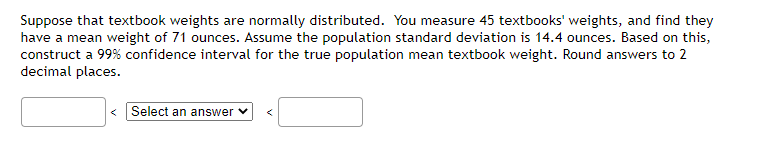 Suppose that textbook weights are normally distributed. You measure 45 textbooks' weights, and find they
have a mean weight of 71 ounces. Assume the population standard deviation is 14.4 ounces. Based on this,
construct a 99% confidence interval for the true population mean textbook weight. Round answers to 2
decimal places.
Select an answer ✓