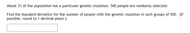 About 3% of the population has a particular genetic mutation. 500 people are randomly selected.
Find the standard deviation for the number of people with the genetic mutation in such groups of 500. (If
possible, round to 1 decimal place.)