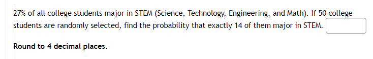 27% of all college students major in STEM (Science, Technology, Engineering, and Math). If 50 college
students are randomly selected, find the probability that exactly 14 of them major in STEM.
Round to 4 decimal places.