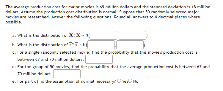 The average production cost for major movies is 69 million dollars and the standard deviation is 18 million
dollars. Assume the production cost distribution is normal. Suppose that 50 randomly selected major
movies are researched. Answer the following questions. Round all answers to 4 decimal places where
possible.
a. What is the distribution of X? X ~ N(
b. What is the distribution of X? X ~ N(
c. For a single randomly selected movie, find the probability that this movie's production cost is
between 67 and 70 million dollars.
d. For the group of 50 movies, find the probability that the average production cost is between 67 and
70 million dollars.
e. For part d), is the assumption of normal necessary? O Yes No