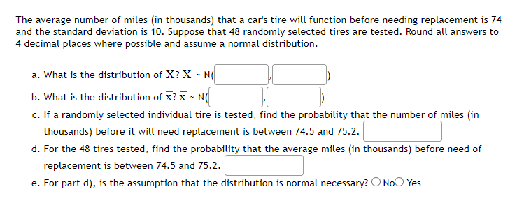 The average number of miles (in thousands) that a car's tire will function before needing replacement is 74
and the standard deviation is 10. Suppose that 48 randomly selected tires are tested. Round all answers to
4 decimal places where possible and assume a normal distribution.
a. What is the distribution of X? X ~ N(
b. What is the distribution of X? X - N(
c. If a randomly selected individual tire is tested, find the probability that the number of miles (in
thousands) before it will need replacement is between 74.5 and 75.2.
d. For the 48 tires tested, find the probability that the average miles (in thousands) before need of
replacement is between 74.5 and 75.2.
e. For part d), is the assumption that the distribution is normal necessary? O No Yes