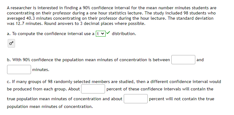 A researcher is interested in finding a 90% confidence interval for the mean number minutes students are
concentrating on their professor during a one hour statistics lecture. The study included 98 students who
averaged 40.3 minutes concentrating on their professor during the hour lecture. The standard deviation
was 12.7 minutes. Round answers to 3 decimal places where possible.
a. To compute the confidence interval use a tv distribution.
b. With 90% confidence the population mean minutes of concentration is between
minutes.
and
c. If many groups of 98 randomly selected members are studied, then a different confidence interval would
be produced from each group. About
percent of these confidence intervals will contain the
percent will not contain the true
true population mean minutes of concentration and about
population mean minutes of concentration.