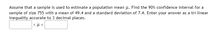 Assume that a sample is used to estimate a population mean u. Find the 90% confidence interval for a
sample of size 755 with a mean of 49.4 and a standard deviation of 7.4. Enter your answer as a tri-linear
inequality accurate to 3 decimal places.
<μ<