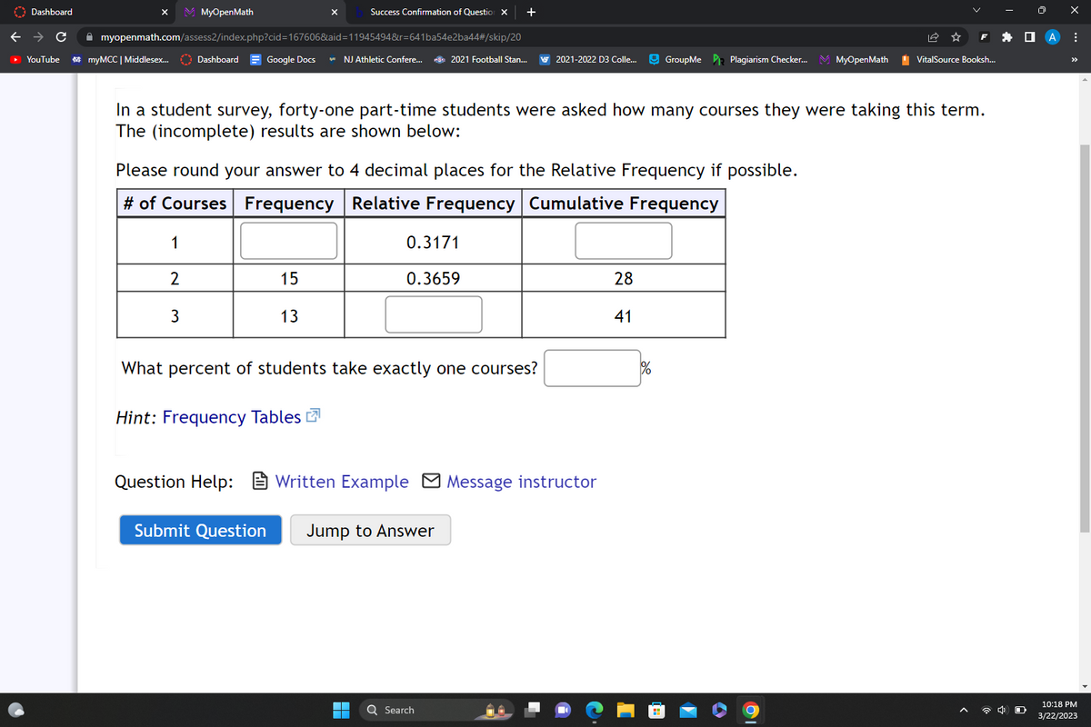 Dashboard
C
YouTube
myMCC | Middlesex...
M MyOpenMath
myopenmath.com/assess2/index.php?cid=167606&aid=11945494&r=641ba54e2ba44#/skip/20
Dashboard = Google Docs NJ Athletic Confere...
1
2
3
In a student survey, forty-one part-time students were asked how many courses they were taking this term.
The (incomplete) results are shown below:
Please round your answer to 4 decimal places for the Relative Frequency if possible.
# of Courses Frequency
Relative Frequency Cumulative Frequency
Success Confirmation of Question X +
15
13
Hint: Frequency Tables
Submit Question
What percent of students take exactly one courses?
2021 Football Stan... VS 2021-2022 D3 Colle... GroupMe Plagiarism Checker... MyOpenMath
0.3171
0.3659
Question Help: Written Example Message instructor
▬▬
■
Jump to Answer
Q Search
28
41
1%
VitalSource Booksh...
19
X
:
10:18 PM
3/22/2023