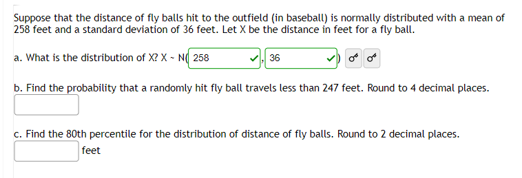 Suppose that the distance of fly balls hit to the outfield (in baseball) is normally distributed with a mean of
258 feet and a standard deviation of 36 feet. Let X be the distance in feet for a fly ball.
a. What is the distribution of X? X - N 258
36
or
b. Find the probability that a randomly hit fly ball travels less than 247 feet. Round to 4 decimal places.
c. Find the 80th percentile for the distribution of distance of fly balls. Round to 2 decimal places.
feet