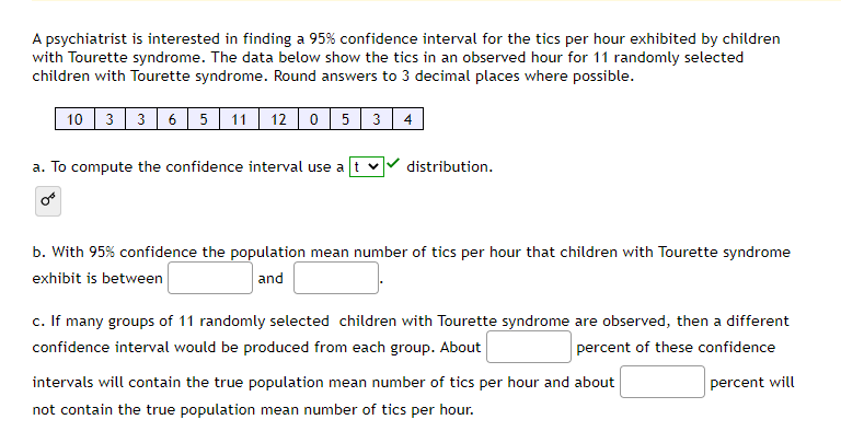 A psychiatrist is interested in finding a 95% confidence interval for the tics per hour exhibited by children
with Tourette syndrome. The data below show the tics in an observed hour for 11 randomly selected
children with Tourette syndrome. Round answers to 3 decimal places where possible.
10 3 3 6 5 11 12 0 5 3 4
a. To compute the confidence interval use a tv
distribution.
b. With 95% confidence the population mean number of tics per hour that children with Tourette syndrome
exhibit is between
and
c. If many groups of 11 randomly selected children with Tourette syndrome are observed, then a different
confidence interval would be produced from each group. About
percent of these confidence
percent will
intervals will contain the true population mean number of tics per hour and about
not contain the true population mean number of tics per hour.