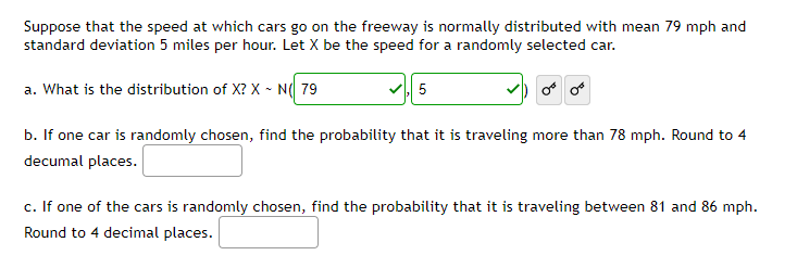 Suppose that the speed at which cars go on the freeway is normally distributed with mean 79 mph and
standard deviation 5 miles per hour. Let X be the speed for a randomly selected car.
a. What is the distribution of X? X - N( 79
5
or or
b. If one car is randomly chosen, find the probability that it is traveling more than 78 mph. Round to 4
decumal places.
c. If one of the cars is randomly chosen, find the probability that it is traveling between 81 and 86 mph.
Round to 4 decimal places.