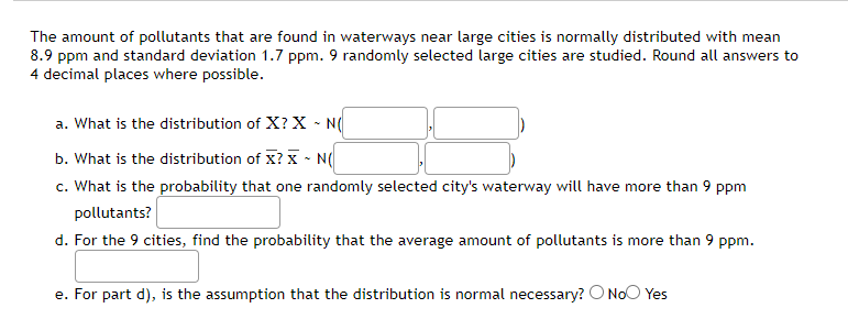 The amount of pollutants that are found in waterways near large cities is normally distributed with mean
8.9 ppm and standard deviation 1.7 ppm. 9 randomly selected large cities are studied. Round all answers to
4 decimal places where possible.
a. What is the distribution of X? X - N(
b. What is the distribution of X? ~ N(
c. What is the probability that one randomly selected city's waterway will have more than 9 ppm
pollutants?
d. For the 9 cities, find the probability that the average amount of pollutants is more than 9 ppm.
e. For part d), is the assumption that the distribution is normal necessary? O No Yes