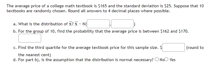 The average price of a college math textbook is $165 and the standard deviation is $25. Suppose that 10
textbooks are randomly chosen. Round all answers to 4 decimal places where possible.
a. What is the distribution of X? X - N(
b. For the group of 10, find the probability that the average price is between $162 and $170.
c. Find the third quartile for the average textbook price for this sample size. $
the nearest cent)
d. For part b), is the assumption that the distribution is normal necessary? O No Yes
(round to