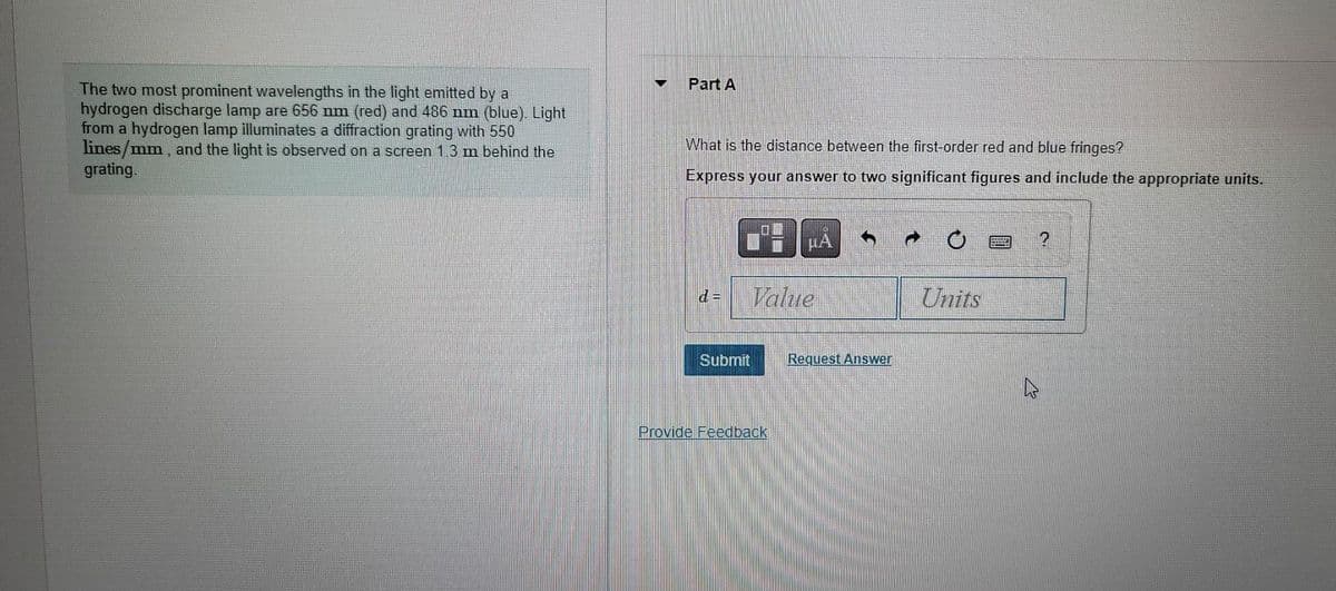 The two most prominent wavelengths in the light emitted by a
hydrogen discharge lamp are 656 nm (red) and 486 nm (blue). Light
from a hydrogen lamp illuminates a diffraction grating with 550
lines/mm, and the light is observed on a screen 1.3 m behind the
grating.
T
Part A
What is the distance between the first-order red and blue fringes?
Express your answer to two significant figures and include the appropriate units.
Submit
μÁ
Value
Provide Feedback
Request Answer
P
Units
2