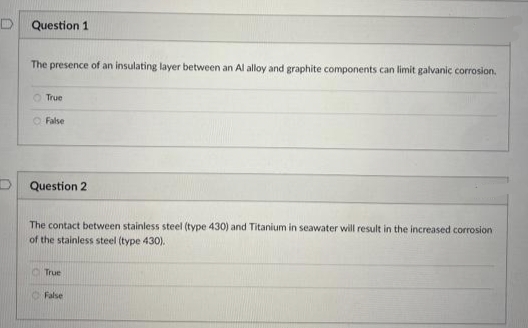 Question 1
The presence of an insulating layer between an Al alloy and graphite components can limit galvanic corrosion.
True
False
Question 2
The contact between stainless steel (type 430) and Titanium in seawater will result in the increased corrosion
of the stainless steel (type 430).
True
False