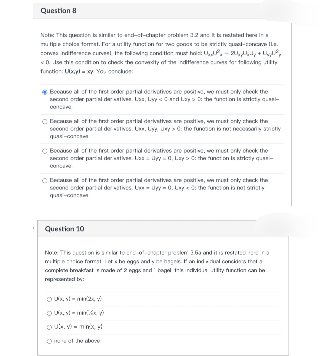 Question 8
Note: This question is similar to end-of-chapter problem 3.2 and it is restated here in a
multiple choice format. For a utility function for two goods to be strictly quasi-concave (i.e.
convex indifference curves), the following condition must hold: UxxU²x - 2UxyUxUy + UyU²
<0. Use this condition to check the convexity of the indifference curves for following utility
function: U(x,y) = xy. You conclude:
Because all of the first order partial derivatives are positive, we must only check the
second order partial derivatives. Uxx, Uyy < 0 and Uxy > 0: the function is strictly quasi-
concave.
O Because all of the first order partial derivatives are positive, we must only check the
second order partial derivatives. Uxx, Uyy, Uxy > 0: the function is not necessarily strictly
quasi-concave.
Because all of the first order partial derivatives are positive, we must only check the
second order partial derivatives. Uxx = Uyy = 0, Uxy > 0: the function is strictly quasi-
concave.
O Because all of the first order partial derivatives are positive, we must only check the
second order partial derivatives. Uxx = Uyy = 0, Uxy < 0: the function is not strictly
quasi-concave.
Question 10
Note: This question is similar to end-of-chapter problem 3.5a and it is restated here in a
multiple choice format. Let x be eggs and y be bagels. If an individual considers that a
complete breakfast is made of 2 eggs and 1 bagel, this individual utility function can be
represented by:
O U(x, y) = min(2x, y)
O U(x, y) = min(x, y)
O U(x, y) = min(x, y)
O none of the above