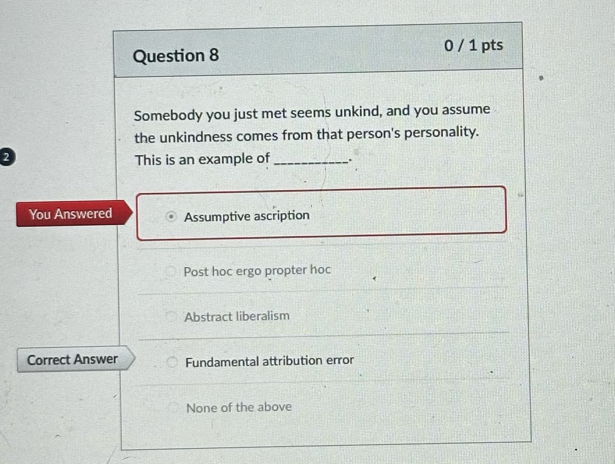 2
You Answered
Correct Answer
Question 8
Somebody you just met seems unkind, and you assume
the unkindness comes from that person's personality.
This is an example of
ⒸAssumptive ascription
Post hoc ergo propter hoc
Abstract liberalism
Fundamental attribution error
0/1 pts
None of the above