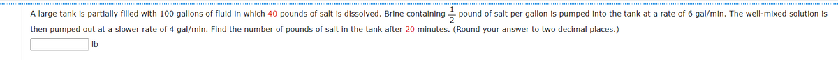 A large tank is partially filled with 100 gallons of fluid in which 40 pounds of salt is dissolved. Brine containing -
pound of salt per gallon is pumped into the tank at a rate of 6 gal/min. The well-mixed solution is
then pumped out at a slower rate of 4 gal/min. Find the number of pounds of salt in the tank after 20 minutes. (Round your answer to two decimal places.)
Ib
