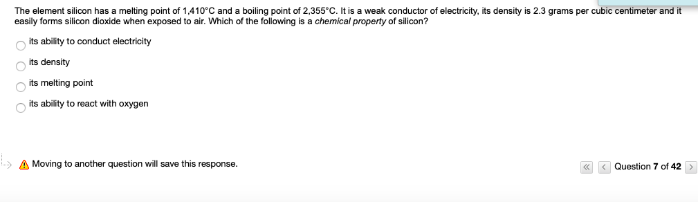 The element silicon has a melting point of 1,410°C and a boiling point of 2,355°C. It is a weak conductor of electricity, its density is 2.3 grams per cubic centimeter and it
easily forms silicon dioxide when exposed to air. Which of the following is a chemical property of silicon?
its ability to conduct electricity
its density
its melting point
its ability to react with oxygen
A Moving to another question will save this response.
« < Question 7 of 42
