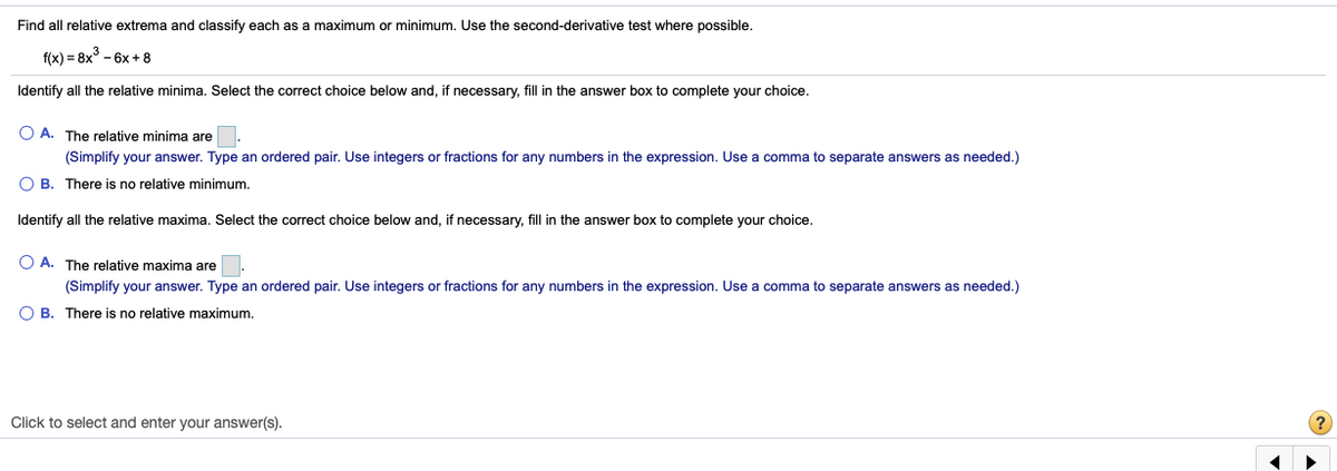 Find all relative extrema and classify each as a maximum or minimum. Use the second-derivative test where possible.
f(x) = 8x° - 6x + 8
Identify all the relative minima. Select the correct choice below and, if necessary, fill in the answer box to complete your choice.
O A. The relative minima are
(Simplify your answer. Type an ordered pair. Use integers or fractions for any numbers in the expression. Use a comma to separate answers as needed.)
O B. There is no relative minimum.
Identify all the relative maxima. Select the correct choice below and, if necessary, fill in the answer box to complete your choice.
O A. The relative maxima are
(Simplify your answer. Type an ordered pair. Use integers or fractions for any numbers in the expression. Use a comma to separate answers as needed.)
B. There is no relative maximum.
Click to select and enter your answer(s).
(?
