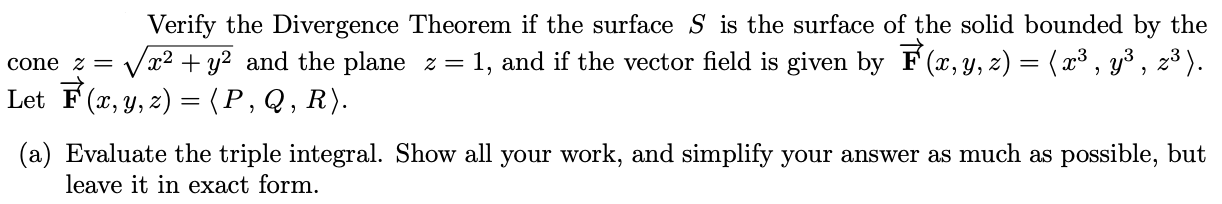 Verify the Divergence Theorem if the surface S is the surface of the solid bounded by the
x² + y² and the plane z = 1, and if the vector field is given by F (x, y, z) = ( x³ , y³ , z³ ).
cone z =
Let F (x, y, z) = (P,Q, R).
(a) Evaluate the triple integral. Show all your work, and simplify your answer as much as possible, but
leave it in exact form.
