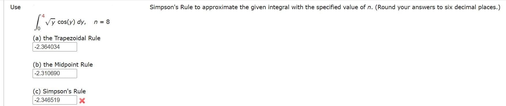 **Using Numerical Methods to Approximate Integrals**

Given Integral:
\[ \int_{0}^{4} \sqrt{y} \cos(y) \, dy, \quad \text{with } n = 8 \]

We are tasked with approximating the integral using different numerical methods. The specified value for \( n \) is 8. Please round your answers to six decimal places.

### (a) Trapezoidal Rule
The Trapezoidal Rule is a numerical method to approximate the integral by dividing the region under the curve into trapezoids. The result using this method is:
\[ -2.364034 \]

### (b) Midpoint Rule
The Midpoint Rule approximates the integral by taking the function value at the midpoint of each subinterval. This method yields:
\[ -2.310690 \]

### (c) Simpson's Rule
Simpson's Rule provides an accurate approximation by using parabolic segments to approximate the area under the curve. The result using Simpson's Rule is:
\[ -2.346519 \]

Note: There is an indication that the result using Simpson's Rule may have an error, as marked by an "x". Ensure that calculations are carefully reviewed.

By applying these numerical methods, we can approximate the value of the given integral to six decimal places.