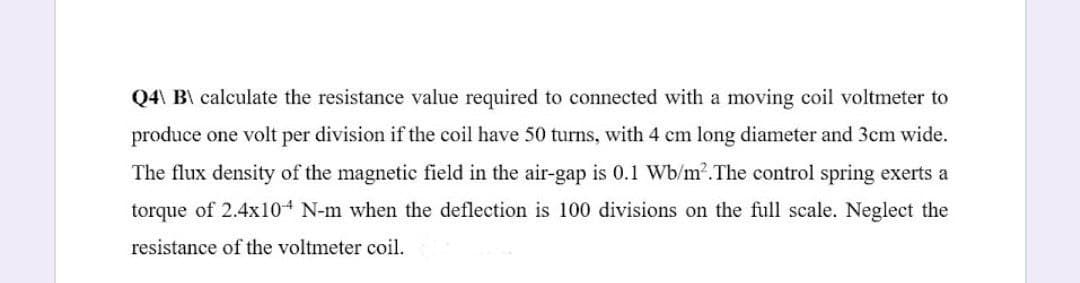 Q4\ B\ calculate the resistance value required to connected with a moving coil voltmeter to
produce one volt per division if the coil have 50 turns, with 4 cm long diameter and 3cm wide.
The flux density of the magnetic field in the air-gap is 0.1 Wb/m2.The control spring exerts a
torque of 2.4x104 N-m when the deflection is 100 divisions on the full scale. Neglect the
resistance of the voltmeter coil.
