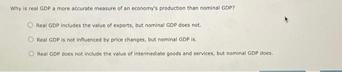 Why is real GDP a more accurate measure of an economy's production than nominal GDP?
Real GDP includes the value of exports, but nominal GDP does not.
Real GDP is not influenced by price changes, but nominal GDP is.
Real GDP does not include the value of intermediate goods and services, but nominal GDP does.