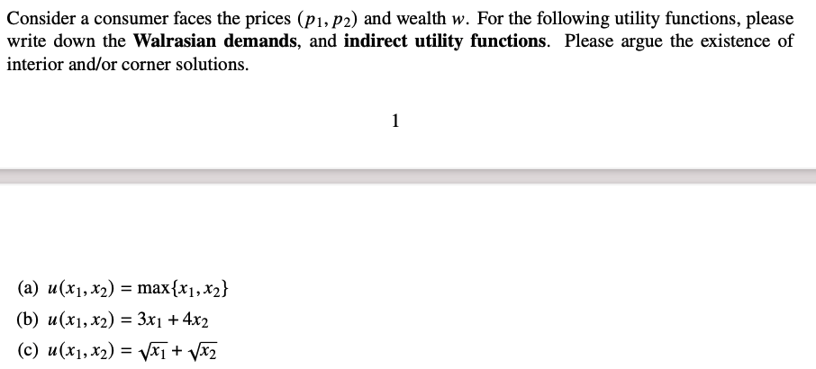 Consider a consumer faces the prices (p₁, p2) and wealth w. For the following utility functions, please
write down the Walrasian demands, and indirect utility functions. Please argue the existence of
interior and/or corner solutions.
(a) u (x₁, x₂) = max{x₁, x₂}
(b) u(x1, x2) = 3x₁ + 4x2
(c) u(x₁, x₂) = √√x + √√x₂
1