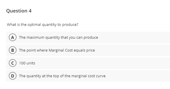 Question 4
What is the optimal quantity to produce?
A The maximum quantity that you can produce
B The point where Marginal Cost equals price
100 units
(D) The quantity at the top of the marginal cost curve