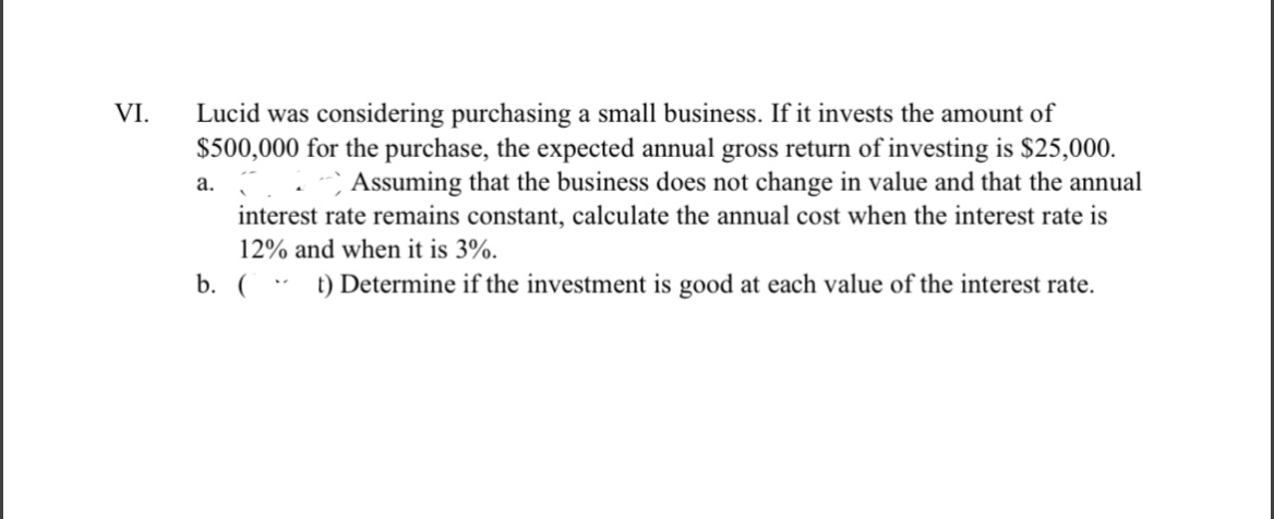 VI.
Lucid was considering purchasing a small business. If it invests the amount of
$500,000 for the purchase, the expected annual gross return of investing is $25,000.
Assuming that the business does not change in value and that the annual
interest rate remains constant, calculate the annual cost when the interest rate is
12% and when it is 3%.
b. (t) Determine if the investment is good at each value of the interest rate.
a.