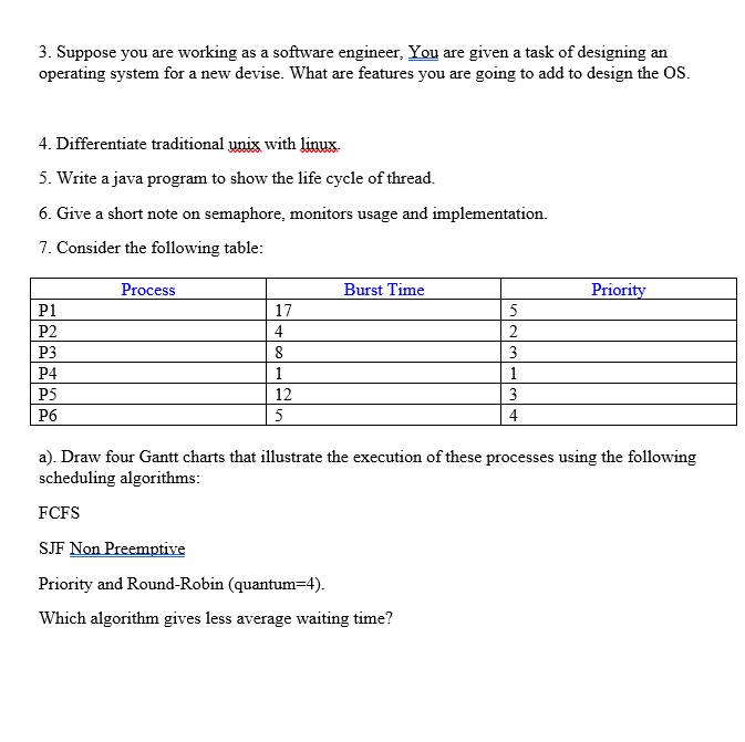 3. Suppose you are working as a software engineer, You are given a task of designing an
operating system for a new devise. What are features you are going to add to design the OS.
4. Differentiate traditional unix with linux.
5. Write a java program to show the life cycle of thread.
6. Give a short note on semaphore, monitors usage and implementation.
7. Consider the following table:
P1
P2
P3
P4
P5
P6
Process
17
4
8
1
12
5
Burst Time
5
23
1
3
4
Priority
a). Draw four Gantt charts that illustrate the execution of these processes using the following
scheduling algorithms:
FCFS
SJF Non Preemptive
Priority and Round-Robin (quantum-4).
Which algorithm gives less average waiting time?