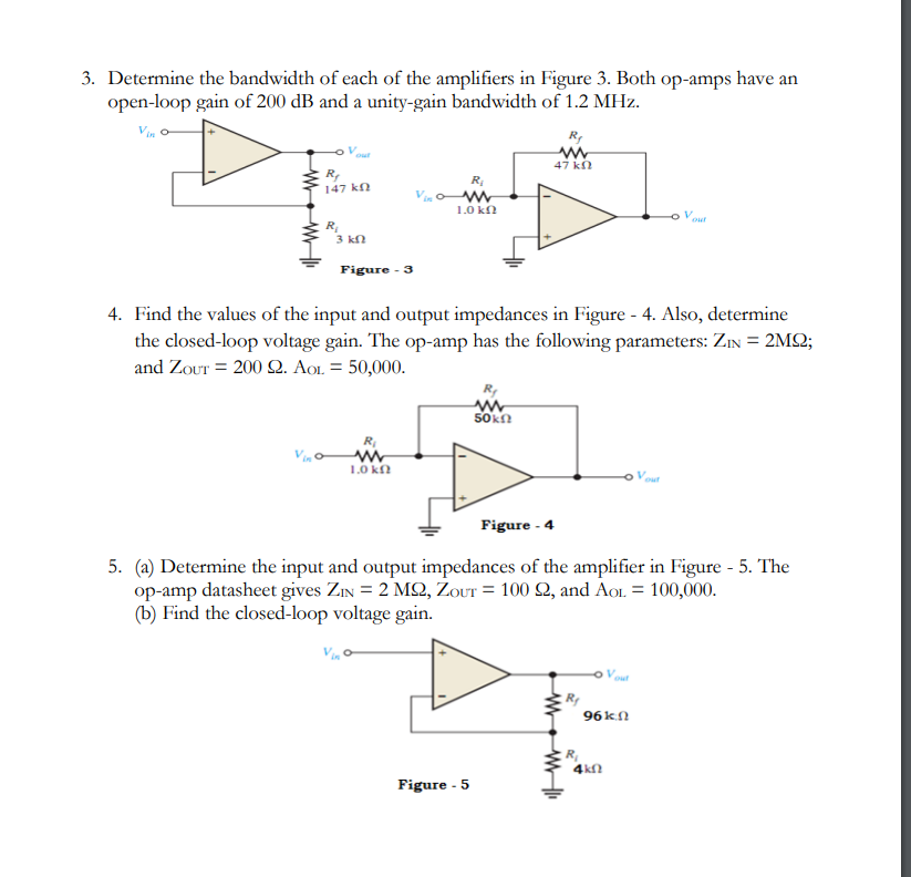 3. Determine the bandwidth of each of the amplifiers in Figure 3. Both op-amps have an
open-loop gain of 200 dB and a unity-gain bandwidth of 1.2 MHz.
Vinc
R₁
147 ΚΩ
R₁
3 ΚΩ
Figure - 3
R₂
ww
1.0 kn
R₁
www
1.0 ΚΩ
4. Find the values of the input and output impedances in Figure - 4. Also, determine
the closed-loop voltage gain. The op-amp has the following parameters: ZIN = 2MQ2;
and ZouT= 200 22. AOL = 50,000.
www
50 ΚΩ
Figure - 5
www
47 ΚΩ
Figure - 4
5. (a) Determine the input and output impedances of the amplifier in Figure - 5. The
op-amp datasheet gives ZIN = 2 M2, Zour = 100 92, and AOL = 100,000.
(b) Find the closed-loop voltage gain.
R₁
out
96ΚΩ
4kf
V out
out