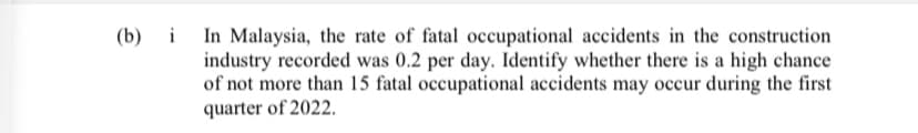 i In Malaysia, the rate of fatal occupational accidents in the construction
industry recorded was 0.2 per day. Identify whether there is a high chance
of not more than 15 fatal occupational accidents may occur during the first
quarter of 2022.
(b) і
